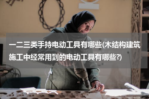 一二三类手持电动工具有哪些(木结构建筑施工中经常用到的电动工具有哪些?)