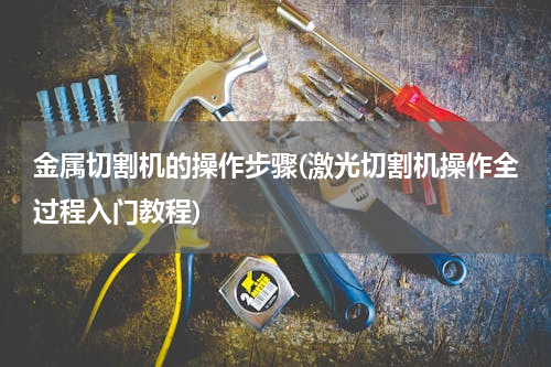 金属切割机的操作步骤(激光切割机操作全过程入门教程)