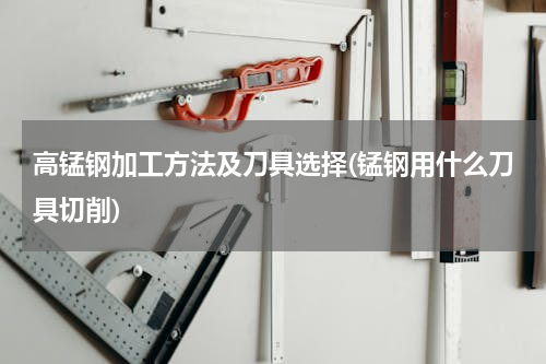 高锰钢加工方法及刀具选择(锰钢用什么刀具切削)