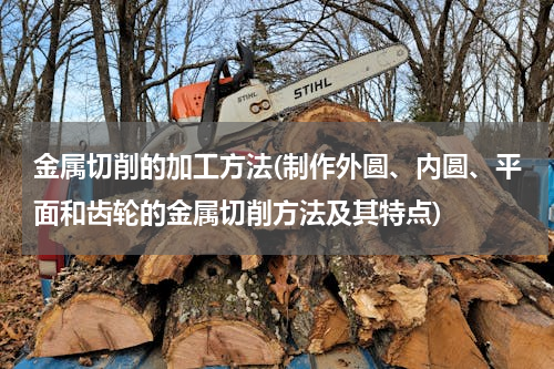 金属切削的加工方法(制作外圆、内圆、平面和齿轮的金属切削方法及其特点)