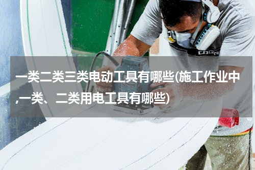 一类二类三类电动工具有哪些(施工作业中,一类、二类用电工具有哪些)
