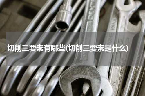 切削三要素有哪些(切削三要素是什么)