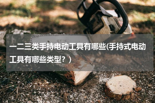 一二三类手持电动工具有哪些(手持式电动工具有哪些类型？)