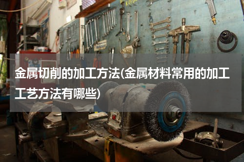 金属切削的加工方法(金属材料常用的加工工艺方法有哪些)