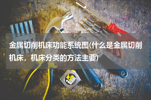 金属切削机床功能系统图(什么是金属切削机床，机床分类的方法主要)