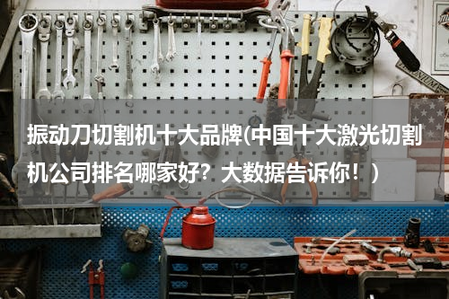 振动刀切割机十大品牌(中国十大激光切割机公司排名哪家好？大数据告诉你！)