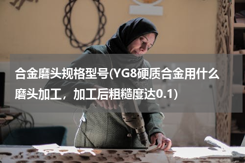 合金磨头规格型号(YG8硬质合金用什么磨头加工，加工后粗糙度达0.1)