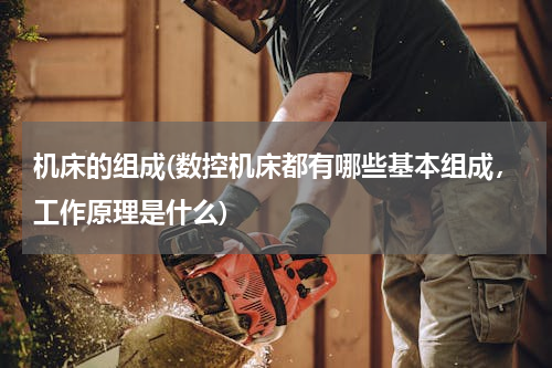 机床的组成(数控机床都有哪些基本组成，工作原理是什么)