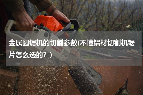 金属圆锯机的切割参数(不懂铝材切割机锯片怎么选的？)