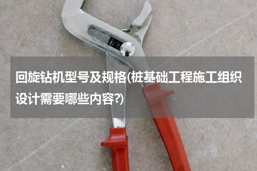 回旋钻机型号及规格(桩基础工程施工组织设计需要哪些内容?)