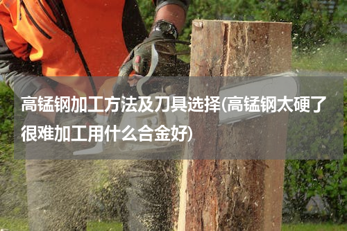 高锰钢加工方法及刀具选择(高锰钢太硬了很难加工用什么合金好)