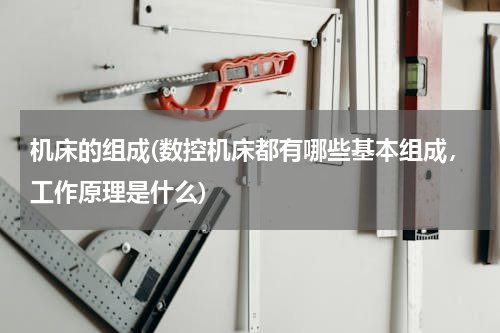 机床的组成(数控机床都有哪些基本组成，工作原理是什么)