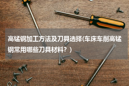 高锰钢加工方法及刀具选择(车床车削高锰钢常用哪些刀具材料？)
