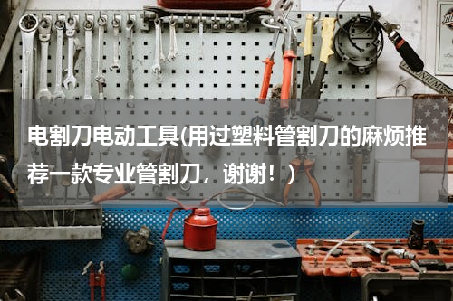 电割刀电动工具(用过塑料管割刀的麻烦推荐一款专业管割刀，谢谢！)