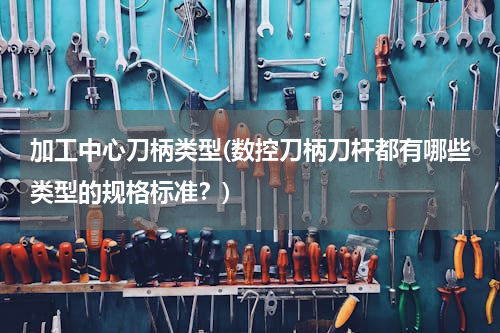 加工中心刀柄类型(数控刀柄刀杆都有哪些类型的规格标准？)