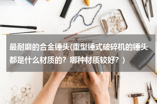 最耐磨的合金锤头(重型锤式破碎机的锤头都是什么材质的？哪种材质较好？)