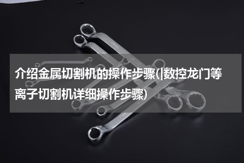 介绍金属切割机的操作步骤(|数控龙门等离子切割机详细操作步骤)