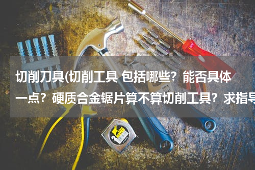 切削刀具(切削工具 包括哪些？能否具体一点？硬质合金锯片算不算切削工具？求指导！)