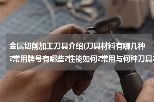 金属切削加工刀具介绍(刀具材料有哪几种?常用牌号有哪些?性能如何?常用与何种刀具?如何选用?)