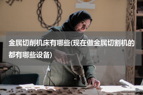 金属切削机床有哪些(现在做金属切割机的都有哪些设备)