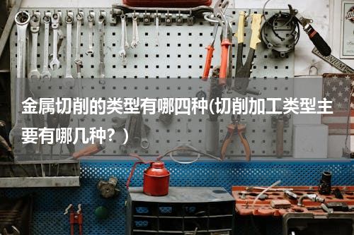 金属切削的类型有哪四种(切削加工类型主要有哪几种？)