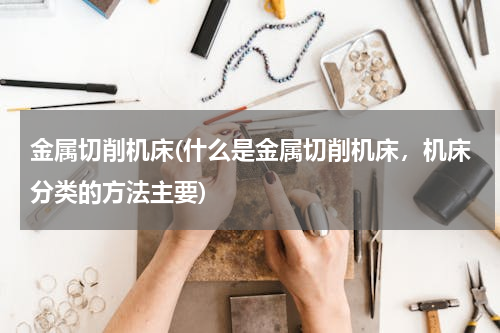金属切削机床(什么是金属切削机床，机床分类的方法主要)