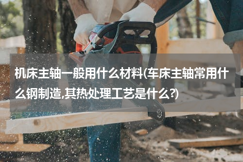 机床主轴一般用什么材料(车床主轴常用什么钢制造,其热处理工艺是什么?)