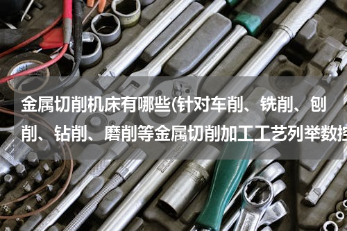 金属切削机床有哪些(针对车削、铣削、刨削、钻削、磨削等金属切削加工工艺列举数控机床的种类？)