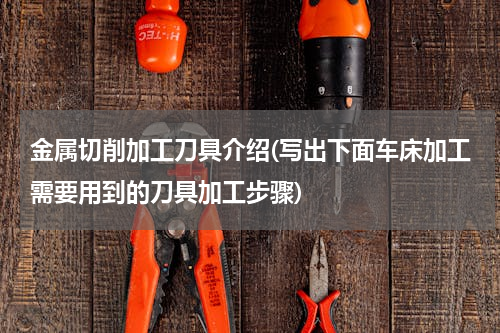 金属切削加工刀具介绍(写出下面车床加工需要用到的刀具加工步骤)