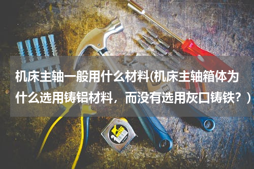 机床主轴一般用什么材料(机床主轴箱体为什么选用铸铝材料，而没有选用灰口铸铁？)