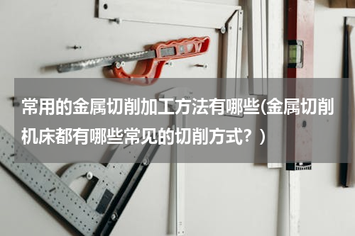 常用的金属切削加工方法有哪些(金属切削机床都有哪些常见的切削方式？)