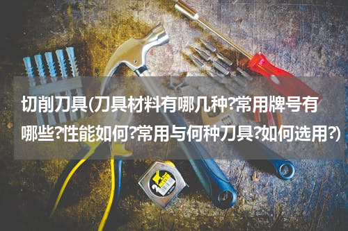 切削刀具(刀具材料有哪几种?常用牌号有哪些?性能如何?常用与何种刀具?如何选用?)