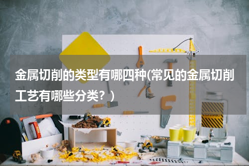 金属切削的类型有哪四种(常见的金属切削工艺有哪些分类？)