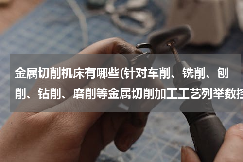 金属切削机床有哪些(针对车削、铣削、刨削、钻削、磨削等金属切削加工工艺列举数控机床的种类？)