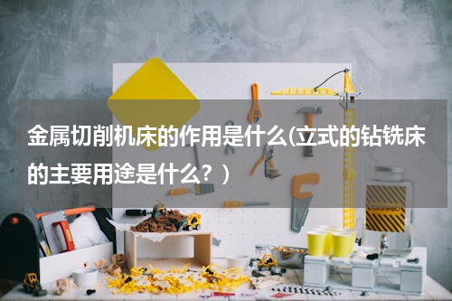 金属切削机床的作用是什么(立式的钻铣床的主要用途是什么？)