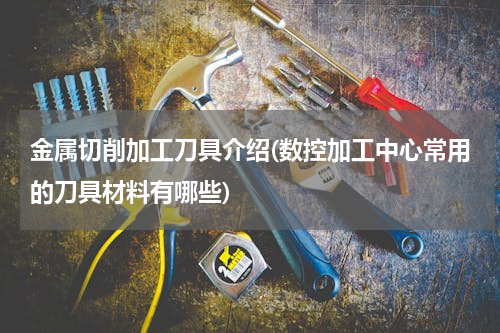 金属切削加工刀具介绍(数控加工中心常用的刀具材料有哪些)