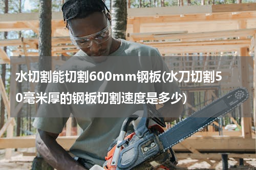 水切割能切割600mm钢板(水刀切割50毫米厚的钢板切割速度是多少)