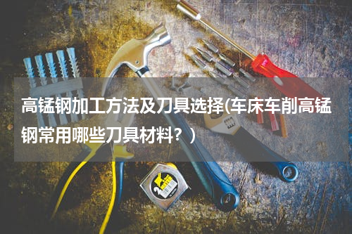 高锰钢加工方法及刀具选择(车床车削高锰钢常用哪些刀具材料？)