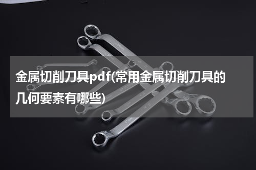 金属切削刀具pdf(常用金属切削刀具的几何要素有哪些)