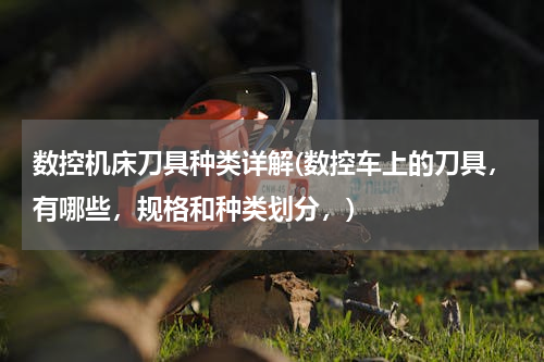 数控机床刀具种类详解(数控车上的刀具，有哪些，规格和种类划分，)