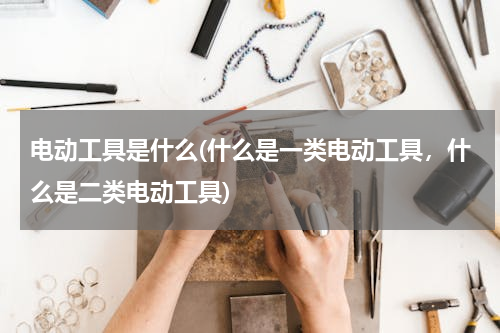 电动工具是什么(什么是一类电动工具，什么是二类电动工具)
