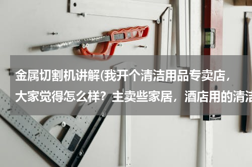 金属切割机讲解(我开个清洁用品专卖店，大家觉得怎么样？主卖些家居，酒店用的清洁用品 请问要进些什么货啊 越全越好？)