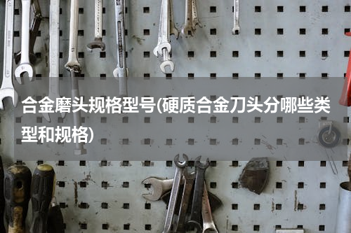 合金磨头规格型号(硬质合金刀头分哪些类型和规格)