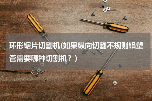 环形锯片切割机(如果纵向切割不规则铝塑管需要哪种切割机？)