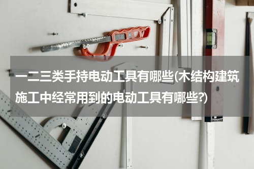 一二三类手持电动工具有哪些(木结构建筑施工中经常用到的电动工具有哪些?)