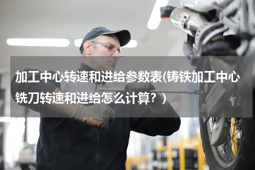 加工中心转速和进给参数表(铸铁加工中心铣刀转速和进给怎么计算？)