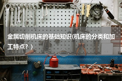 金属切削机床的基础知识(机床的分类和加工特点？)