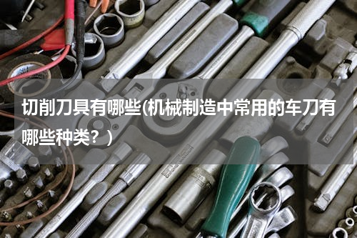切削刀具有哪些(机械制造中常用的车刀有哪些种类？)