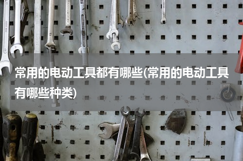 常用的电动工具都有哪些(常用的电动工具有哪些种类)