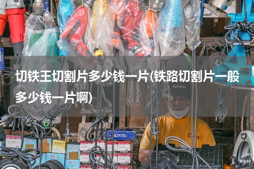 切铁王切割片多少钱一片(铁路切割片一般多少钱一片啊)